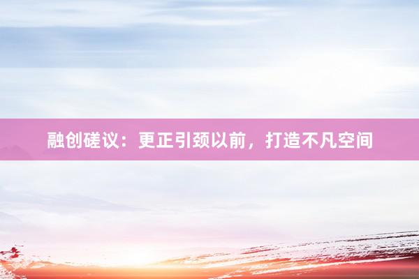 融创磋议：更正引颈以前，打造不凡空间